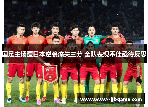 国足主场遭日本逆袭痛失三分 全队表现不佳亟待反思 国足主场遭日本逆袭痛失三分 全队表现不佳亟待反思