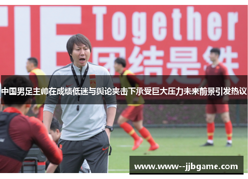 中国男足主帅在成绩低迷与舆论夹击下承受巨大压力未来前景引发热议